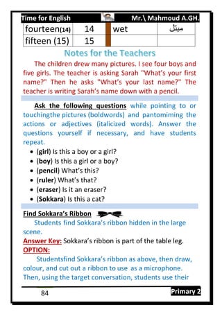 Time for English Mr. Mahmoud A.GH.
Primary 284
The children drew many pictures. I see four boys and
five girls. The teacher is asking Sarah "What’s your first
name?" Then he asks "What’s your last name?" The
teacher is writing Sarah’s name down with a pencil.
Ask the following questions while pointing to or
touchingthe pictures (boldwords) and pantomiming the
actions or adjectives (italicized words). Answer the
questions yourself if necessary, and have students
repeat.
 (girl) Is this a boy or a girl?
 (boy) Is this a girl or a boy?
 (pencil) What’s this?
 (ruler) What’s that?
 (eraser) Is it an eraser?
 (Sokkara) Is this a cat?
Find Sokkara’s Ribbon
Students find Sokkara’s ribbon hidden in the large
scene.
Answer Key: Sokkara’s ribbon is part of the table leg.
OPTION:
Studentsfind Sokkara’s ribbon as above, then draw,
colour, and cut out a ribbon to use as a microphone.
Then, using the target conversation, students use their
fourteen(14) 04 wet ‫مبتل‬
fifteen (15) 05
 