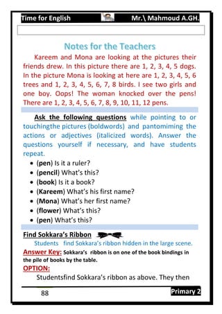 Time for English Mr. Mahmoud A.GH.
Primary 288
Kareem and Mona are looking at the pictures their
friends drew. In this picture there are 1, 2, 3, 4, 5 dogs.
In the picture Mona is looking at here are 1, 2, 3, 4, 5, 6
trees and 1, 2, 3, 4, 5, 6, 7, 8 birds. I see two girls and
one boy. Oops! The woman knocked over the pens!
There are 1, 2, 3, 4, 5, 6, 7, 8, 9, 10, 11, 12 pens.
Ask the following questions while pointing to or
touchingthe pictures (boldwords) and pantomiming the
actions or adjectives (italicized words). Answer the
questions yourself if necessary, and have students
repeat.
 (pen) Is it a ruler?
 (pencil) What’s this?
 (book) Is it a book?
 (Kareem) What’s his first name?
 (Mona) What’s her first name?
 (flower) What’s this?
 (pen) What’s this?
Find Sokkara’s Ribbon
Students find Sokkara’s ribbon hidden in the large scene.
Answer Key: Sokkara’s ribbon is on one of the book bindings in
the pile of books by the table.
OPTION:
Studentsfind Sokkara’s ribbon as above. They then
 