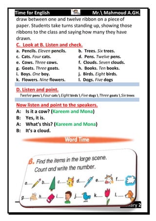 Time for English Mr. Mahmoud A.GH.
Primary 289
draw between one and twelve ribbon on a pieceof
paper. Students take turns standing up, showing those
ribbons to the class and saying how many they have
drawn.
C. Look at B. Listen and check.
a. Pencils. Eleven pencils.
c. Cats. Four cats.
e. Cows. Three cows.
g. Goats. Three goats.
i. Boys. One boy.
k. Flowers. Nine flowers.
b. Trees. Six trees.
d. Pens. Twelve pens.
f. Clouds. Seven clouds.
h. Books. Ten books.
j. Birds. Eight birds.
l. Dogs. Five dogs
D. Listen and point.
Twelve pens  Four cats  Eight birds  Five dogs  Three goats  Six trees
Now listen and point to the speakers.
A: Is it a cow? (Kareem and Mona)
B: Yes, it is.
A: What’s this? (Kareem and Mona)
B: It’s a cloud.
 