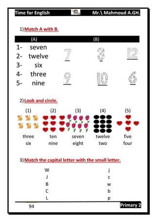 Time for English Mr. Mahmoud A.GH.
Primary 294
1)Match A with B.
(A) (B)
1- seven
2- twelve
3- six
4- three
5- nine
2)Look and circle.
(1) (2) (3) (4) (5)
three ten seven twelve five
six nine eight two four
3)Match the capital letter with the small letter.
W j
J c
B w
C b
L p
 