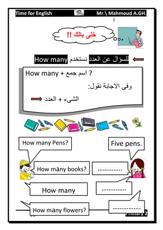 Time for English Mr. Mahmoud A.GH.
Primary 295
l
‫العدد‬ ‫عن‬ ‫للسؤال‬‫نستخدم‬How many
!! ‫بالك‬ ‫خلى‬
How many + ‫جمع‬ ‫اسم‬ ?
:‫نقول‬ ‫االجابة‬ ‫وفى‬
‫العدد‬ + ‫الشىء‬
How many Pens?
How many books?
How many
pencils?
How many flowers?
Five pens.
…………..
…………..
…………….
 