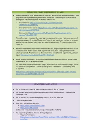 ACTIVITATS DE L’ÀMBIT DE CONEIXEMENT DEL MEDI
● Investigar sobre els virus, les vacunes i el cos humà. A continuació deixem uns vídeos i unes
preguntes que us poden servir per a què els vostres fills i filles coneguin la situació que
estan patint actualment explicat de manera entenedora:
▪ El coronavirus: https://www.ccma.cat/tv3/super3/infok/infok-
26022020/video/6032280/
▪ El coronavirus i les escoles: https://www.ccma.cat/tv3/super3/infok/les-escoles-i-el-
coronavirus/video/6034950/
▪ Les vacunes: https://www.ccma.cat/tv3/super3/infok/piriscopi-que-son-les-
vacunes/video/5842378/
Aconsellem veure els vídeos dos cops, la primera vegada tot sencer i la segona, aturant el
vídeo quan vulguin els vostres fills/es, amb l’objectiu que puguin per escriure en un paper
aquella informació que creuen important o els hi ha interessat. És important que no ho
copiïn tot!
● Realitzar experiments i escriure els materials utilitzats, els passos per a realitzar-lo i el que
succeeix al final. Podeu trobar molts experiments al Youtube i al programa Dinamiks
(abans presentat). A continuació us deixem un vídeo amb diferents experiments, utilitzant
aigua: https://www.youtube.com/watch?v=46rIoI1ej_8
● Visitar museus virtualment i buscar informació sobre quan es va construir, quines obres
podem veure, qui va fer aquestes obres...
Pot ser que per veure alguns museus, calgui fer-ho des d’un mòbil o tauleta i calgui baixar-
se l’aplicació “Google Arts & Culture“ que es gratuïta i la trobareu a Google Play Store
o AppStore.
https://www.europapress.es/desconecta/curiosity/noticia-10-museos-visitas-virtuales-
pasear-salir-casa-20200313191810.html
ACTIVITATS DE L’ÀMBIT ARTÍSTIC
● Fer un dibuix amb retalls de revistes diferents, és a dir, fer un Collage.
● Fer dibuixos abstractes (sense que tinguin sentit) amb diferents colors i materials que
trobeu per casa.
● Fer un dibuix d’un conte que hagis llegit o vist, o bé, d’una pel·lícula.
● Dibuixar un petit còmic.
● Web per a pintar online dibuixos:
▪ https://www.colorear-online.com/
▪ https://www.dibujos.net
(Cal esperar perquè apareixen anuncis que no es poden “saltar”).
● Fer origami/papiroflèxia: dibuixos doblegant papers.
▪ Origami d’animals 1:
https://www.youtube.com/watch?time_continue=205&v=cDmT2QhakV0&feature=
emb_logo
 
