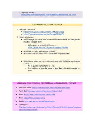 ▪ Origami d’animals 2:
https://www.youtube.com/watch?v=grvzG4WrsqE&feature=emb_rel_pause
ACTIVITATS DE L‘ÀREA D’EDUCACIÓ FÍSICA
1. Fer Ioga… Som-hi!!!
● https://www.youtube.com/watch?v=jMOZz7GHaog
● https://www.youtube.com/watch?v=nNbRQX8yJWs
2. Hàbits saludables:
● Fer un menjar saludable amb fruites i verdures cada dia, evita els greixos
i fes tots els àpats diaris.
- Video sobre la piràmide d’aliments:
https://www.youtube.com/watch?v=g4Zhc2JH9Wg
● Descansar dormint les hores necessàries.
● Utilitzar la televisió, ordinador o tablet amb responsabilitat.
● Ballar i jugar a jocs que necessitin moviment (dins de l’espai que tingueu
a casa).
- No et quedis moltes hores al sofà.
- Busca vídeos al Youtube sobre el Just Dance i intenteu copiar els
balls.
JOCS ONLINE PER A ENTRETENIR-NOS I TREBALLAR LA CONCENTRACIÓ I L’ATENCIÓ
● Two Neon Boxes: https://www.minijuegos.com/juego/two-neon-boxes
● Puzzle Ball: https://www.coolmathgames.com/0-puzzle-ball
● Snake: https://www.coolmathgames.com/0-snake
● Tetris: https://tetris.com/play-tetris
● Escacs: https://www.chess.com/ca/play/computer
● Comecocos:
http://www.educa.jcyl.es/educacyl/cm/gallery/Recursos%20Infinity/juegos/arcade/co
mecocos/comecocos.htm
 