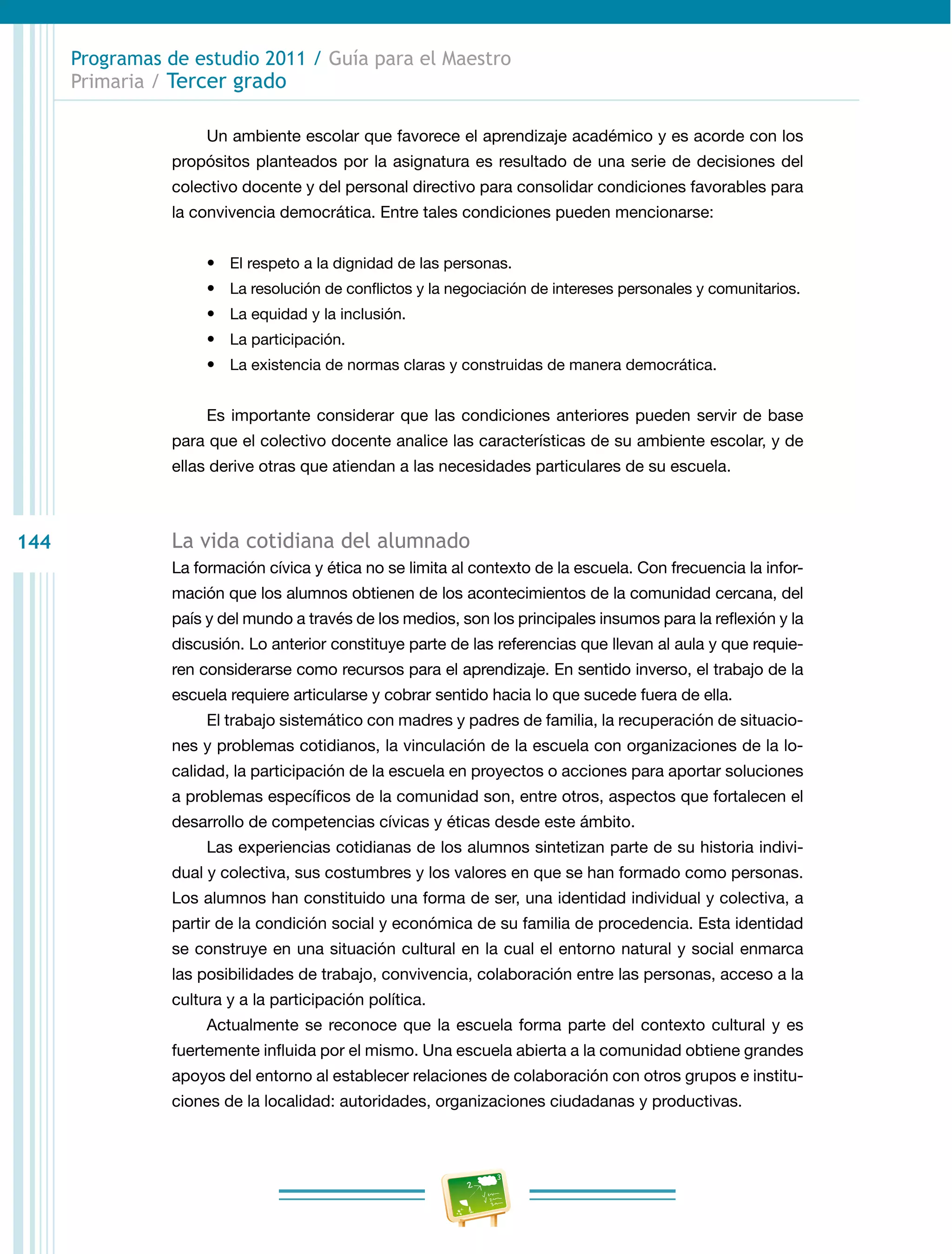 Programas de estudio 2011 / Guía para el Maestro
      Primaria / Tercer grado

                      Un ambiente escolar que favorece el aprendizaje académico y es acorde con los
                 propósitos planteados por la asignatura es resultado de una serie de decisiones del
                 colectivo docente y del personal directivo para consolidar condiciones favorables para
                 la convivencia democrática. Entre tales condiciones pueden mencionarse:


                      •	 El respeto a la dignidad de las personas.
                      •	 La resolución de conflictos y la negociación de intereses personales y comunitarios.
                      •	 La equidad y la inclusión.
                      •	 La participación.
                      •	 La existencia de normas claras y construidas de manera democrática.


                      Es importante considerar que las condiciones anteriores pueden servir de base
                 para que el colectivo docente analice las características de su ambiente escolar, y de
                 ellas derive otras que atiendan a las necesidades particulares de su escuela.



144              La vida cotidiana del alumnado
                 La formación cívica y ética no se limita al contexto de la escuela. Con frecuencia la infor-
                 mación que los alumnos obtienen de los acontecimientos de la comunidad cercana, del
                 país y del mundo a través de los medios, son los principales insumos para la reflexión y la
                 discusión. Lo anterior constituye parte de las referencias que llevan al aula y que requie-
                 ren considerarse como recursos para el aprendizaje. En sentido inverso, el trabajo de la
                 escuela requiere articularse y cobrar sentido hacia lo que sucede fuera de ella.
                      El trabajo sistemático con madres y padres de familia, la recuperación de situacio-
                 nes y problemas cotidianos, la vinculación de la escuela con organizaciones de la lo-
                 calidad, la participación de la escuela en proyectos o acciones para aportar soluciones
                 a problemas específicos de la comunidad son, entre otros, aspectos que fortalecen el
                 desarrollo de competencias cívicas y éticas desde este ámbito.
                      Las experiencias cotidianas de los alumnos sintetizan parte de su historia indivi-
                 dual y colectiva, sus costumbres y los valores en que se han formado como personas.
                 Los alumnos han constituido una forma de ser, una identidad individual y colectiva, a
                 partir de la condición social y económica de su familia de procedencia. Esta identidad
                 se construye en una situación cultural en la cual el entorno natural y social enmarca
                 las posibilidades de trabajo, convivencia, colaboración entre las personas, acceso a la
                 cultura y a la participación política.
                      Actualmente se reconoce que la escuela forma parte del contexto cultural y es
                 fuertemente influida por el mismo. Una escuela abierta a la comunidad obtiene grandes
                 apoyos del entorno al establecer relaciones de colaboración con otros grupos e institu-
                 ciones de la localidad: autoridades, organizaciones ciudadanas y productivas.
 