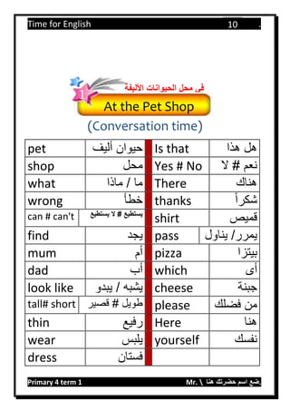 Time for English .
Primary 4 term 1 Mr.  ‫هنا‬ ‫حضرتك‬ ‫اسم‬ ‫.ضع‬
10
(Conversation time)
pet ‫أليف‬ ‫حيوان‬ Is that ‫هذا‬ ‫هل‬
shop ‫محل‬ Yes # No ‫ال‬ # ‫نعم‬
what ‫ما‬‫ماذا‬ / There ‫هناك‬
wrong ‫خطأ‬ thanks ‫شكرا‬
can # can't ‫يستطيع‬ ‫ال‬ # ‫يستطيع‬
shirt ‫قميص‬
find ‫يجد‬ pass /‫يمرر‬‫يناول‬
mum ‫أم‬ pizza ‫بيتزا‬
dad ‫أب‬ which ‫أى‬
look like ‫يبدو‬ / ‫يشبه‬ cheese ‫جبنة‬
tall# short ‫قصير‬ # ‫طويل‬ please ‫فضلك‬ ‫من‬
thin ‫رفيع‬ Here ‫هنا‬
wear ‫يلبس‬ yourself ‫نفسك‬
dress ‫فستان‬
At the Pet Shop
‫األلي‬ ‫الحيوانات‬ ‫محل‬ ‫في‬‫فة‬
1
 