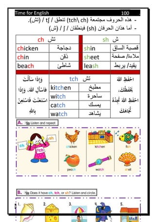 Time for English .
Primary 4 term 1 Mr.  ‫هنا‬ ‫حضرتك‬ ‫اسم‬ ‫.ضع‬
100
-‫مجتمعة‬ ‫الحروف‬ ‫هذه‬(tch ch)‫تنطق‬/tʃ/.)‫(تش‬
-‫الحرفان‬ ‫هذان‬ ‫أما‬(sh)‫فينطقان‬/ʃ/)‫(ش‬
ch ‫تش‬ sh ‫ش‬
chicken ‫دجاجة‬ shin ‫الساق‬ ‫قصبة‬
chin ‫ذقن‬ sheet ‫صفحة‬ /‫مالءة‬
beach ‫شاطئ‬ leash ‫يربط‬ /‫يقيد‬
َ‫ْت‬‫ل‬َ‫أ‬َ‫س‬ ‫ا‬َ‫ذ‬ِ‫إ‬َ‫و‬
َ‫للا‬ ِ‫َل‬‫أ‬ْ‫س‬َ‫ا‬‫ف‬‫ا‬َ‫ذ‬ِ‫إ‬َ‫و‬ ،
َ‫ف‬ َ‫ت‬ْ‫ن‬َ‫ع‬َ‫ت‬ْ‫اس‬ِ‫ع‬َ‫ت‬ْ‫اس‬ْ‫ن‬
ِ‫الل‬ِ‫ب‬
tch ‫تش‬ َ‫للا‬ ِ‫ظ‬َ‫ف‬ْ‫اح‬
، َ‫ْك‬‫ظ‬َ‫ف‬َْ‫َي‬
ُ‫ه‬ْ‫د‬َِ‫َت‬ َ‫للا‬ ِ‫ظ‬َ‫ف‬ْ‫اح‬
َ‫ك‬َ‫اه‬َُ‫َت‬
kitchen ‫مطبخ‬
witch ‫ساحرة‬
catch ‫يمسك‬
watch ‫يشاهد‬
 
