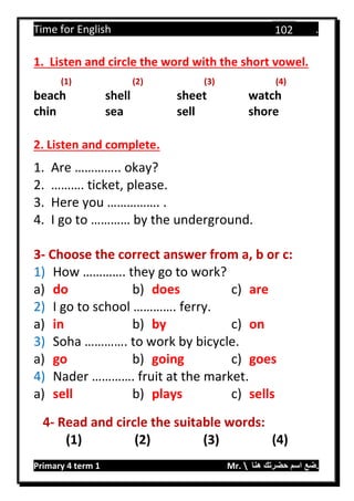 Time for English .
Primary 4 term 1 Mr.  ‫هنا‬ ‫حضرتك‬ ‫اسم‬ ‫.ضع‬
102
1. Listen and circle the word with the short vowel.
(1) (2) (3) (4)
beach shell sheet watch
chin sea sell shore
2. Listen and complete.
1. Are ………….. okay?
2. ………. ticket, please.
3. Here you ……………. .
4. I go to ………… by the underground.
3- Choose the correct answer from a, b or c:
1) How …………. they go to work?
a) do b) does c) are
2) I go to school …………. ferry.
a) in b) by c) on
3) Soha …………. to work by bicycle.
a) go b) going c) goes
4) Nader …………. fruit at the market.
a) sell b) plays c) sells
4- Read and circle the suitable words:
(1) (2) (3) (4)
 