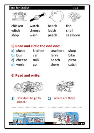 Time for English .
Primary 4 term 1 Mr.  ‫هنا‬ ‫حضرتك‬ ‫اسم‬ ‫.ضع‬
103
chicken watch beach fish
witch cheese leash shell
shop wash peach seashore
5) Read and circle the odd one:
a) cheat kitchen seashore shop
b) bus car ferry bike
c) cheese milk beach pizza
d) work go there catch
6) Read and write:
1) How does he go to
school?
2) Where are they?
………………………………… …………………………………
 