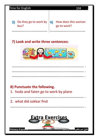 Time for English .
Primary 4 term 1 Mr.  ‫هنا‬ ‫حضرتك‬ ‫اسم‬ ‫.ضع‬
104
3) Do they go to work by
bus?
4) How does this woman
go to work?
………………………………… …………………………………
7) Look and write three sentences:
……………………………………………………………………. .
……………………………………………………………………. .
……………………………………………………………………. .
8) Punctuate the following.
1. hoda and faten go to work by plane
……………………………………………………………………… .
2. what did sokkar find
……………………………………………………………………… .
Extra Exercises
 