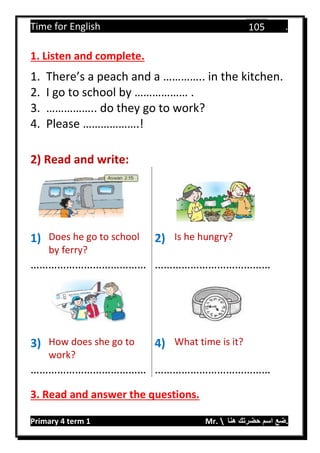 Time for English .
Primary 4 term 1 Mr.  ‫هنا‬ ‫حضرتك‬ ‫اسم‬ ‫.ضع‬
105
1. Listen and complete.
1. There’s a peach and a ………….. in the kitchen.
2. I go to school by ……………… .
3. …………….. do they go to work?
4. Please ……………….!
2) Read and write:
1) Does he go to school
by ferry?
2) Is he hungry?
………………………………… …………………………………
3) How does she go to
work?
4) What time is it?
………………………………… …………………………………
3. Read and answer the questions.
 