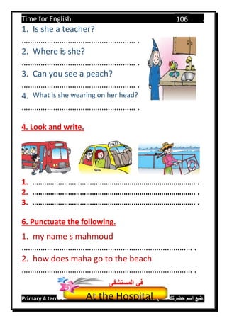 Time for English .
Primary 4 term 1 Mr.  ‫هنا‬ ‫حضرتك‬ ‫اسم‬ ‫.ضع‬
106
1. Is she a teacher?
……………………………………………… .
2. Where is she?
……………………………………………… .
3. Can you see a peach?
……………………………………………… .
4. What is she wearing on her head?
……………………………………………… .
4. Look and write.
1. ………………………………………………………………………. .
2. ………………………………………………………………………. .
3. ………………………………………………………………………. .
6. Punctuate the following.
1. my name s mahmoud
……………………………………………………………………… .
2. how does maha go to the beach
……………………………………………………………………… .
At the Hospital
‫المستش‬ ‫في‬‫فى‬
5
 