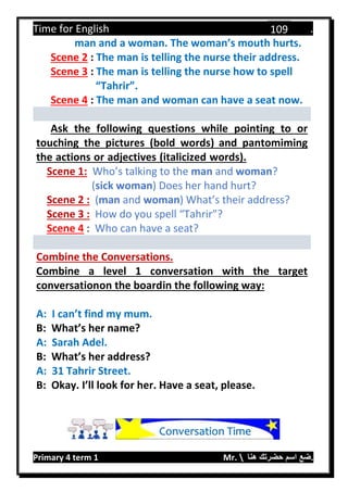 Time for English .
Primary 4 term 1 Mr.  ‫هنا‬ ‫حضرتك‬ ‫اسم‬ ‫.ضع‬
109
man and a woman. The woman’s mouth hurts.
Scene 2 : The man is telling the nurse their address.
Scene 3 : The man is telling the nurse how to spell
“Tahrir”.
Scene 4 : The man and woman can have a seat now.
Ask the following questions while pointing to or
touching the pictures (bold words) and pantomiming
the actions or adjectives (italicized words).
Scene 1: Who’s talking to the man and woman?
(sick woman) Does her hand hurt?
Scene 2 : (man and woman) What’s their address?
Scene 3 : How do you spell “Tahrir”?
Scene 4 : Who can have a seat?
Combine the Conversations.
Combine a level 1 conversation with the target
conversationon the boardin the following way:
A: I can’t find my mum.
B: What’s her name?
A: Sarah Adel.
B: What’s her address?
A: 31 Tahrir Street.
B: Okay. I’ll look for her. Have a seat, please.
Conversation Time
 