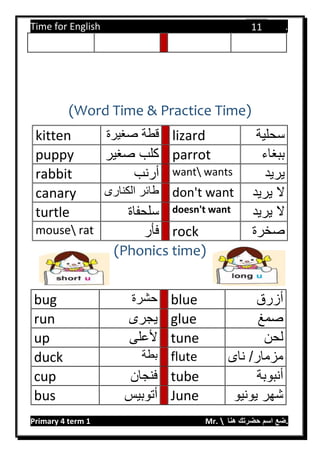 Time for English .
Primary 4 term 1 Mr.  ‫هنا‬ ‫حضرتك‬ ‫اسم‬ ‫.ضع‬
11
(Word Time & Practice Time)
kitten ‫صغيرة‬ ‫قطة‬ lizard ‫سحلية‬
puppy ‫صغير‬ ‫كلب‬ parrot ‫ببغاء‬
rabbit ‫أرنب‬ want wants ‫يريد‬
canary ‫الكنارى‬ ‫طائر‬ don't want ‫يريد‬ ‫ال‬
turtle ‫سلحفاة‬ doesn't want ‫يريد‬ ‫ال‬
mouse rat ‫فأر‬ rock ‫صخرة‬
(Phonics time)
bug ‫حشرة‬ blue ‫أزرق‬
run ‫يجرى‬ glue ‫صمغ‬
up ‫ألعلى‬ tune ‫لحن‬
duck ‫بطة‬ flute ‫ناى‬ /‫مزمار‬
cup ‫فنجان‬ tube ‫أنبوبة‬
bus ‫أتوبيس‬ June ‫يونيو‬ ‫شهر‬
 