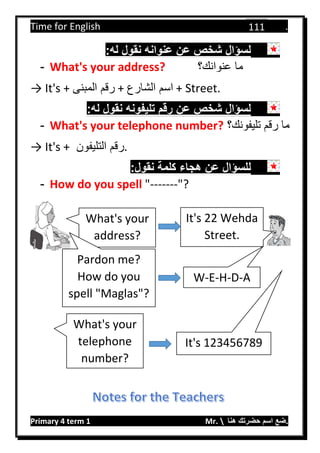Time for English .
Primary 4 term 1 Mr.  ‫هنا‬ ‫حضرتك‬ ‫اسم‬ ‫.ضع‬
111
:‫له‬ ‫نقول‬ ‫عنوانه‬ ‫عن‬ ‫شخص‬ ‫لسؤال‬
- What's your address? ‫عنوانك؟‬ ‫ما‬
→ It's + ‫المبنى‬ ‫رقم‬ + ‫الشارع‬ ‫اسم‬ + Street.
:‫له‬ ‫نقول‬ ‫تليفونه‬ ‫رقم‬ ‫عن‬ ‫شخص‬ ‫لسؤال‬
- What's your telephone number? ‫تليفونك؟‬ ‫رقم‬ ‫ما‬
→ It's + ‫التليفون‬ ‫.رقم‬
‫عن‬ ‫للسؤال‬:‫نقول‬ ‫كلمة‬ ‫هجاء‬
- How do you spell "-------"?
What's your
address?
It's 22 Wehda
Street.
Pardon me?
How do you
spell "Maglas"?
W-E-H-D-A
What's your
telephone
number?
It's 123456789
 