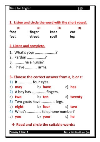 Time for English .
Primary 4 term 1 Mr.  ‫هنا‬ ‫حضرتك‬ ‫اسم‬ ‫.ضع‬
115
1. Listen and circle the word with the short vowel.
(1) (2) (3) (4)
foot finger knee ear
feet street spell leg
2. Listen and complete.
1. What's your ………………….?
2. Pardon ……………….?
3. ………. he a nurse?
4. I have …………. arms.
3- Choose the correct answer from a, b or c:
1) It …………… four eyes.
a) may b) have c) has
2) A boy has …………… fingers.
a) two b) ten c) twenty
3) Two goats have …………… legs.
a) eight b) four c) two
4) What's …………… telephone number?
a) you b) your c) he
4- Read and circle the suitable words:
 