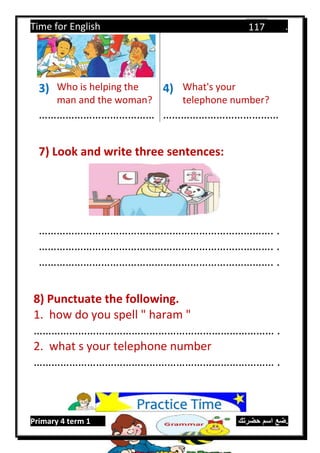 Time for English .
Primary 4 term 1 Mr.  ‫هنا‬ ‫حضرتك‬ ‫اسم‬ ‫.ضع‬
117
3) Who is helping the
man and the woman?
4) What's your
telephone number?
………………………………… …………………………………
7) Look and write three sentences:
……………………………………………………………………. .
……………………………………………………………………. .
……………………………………………………………………. .
8) Punctuate the following.
1. how do you spell " haram "
……………………………………………………………………… .
2. what s your telephone number
……………………………………………………………………… .
Practice Time
 