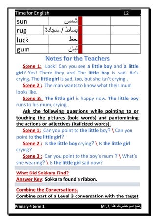 Time for English .
Primary 4 term 1 Mr.  ‫هنا‬ ‫حضرتك‬ ‫اسم‬ ‫.ضع‬
12
sun ‫شمس‬
rug ‫سجادة‬ / ‫بساط‬
luck ‫حظ‬
gum ‫لبان‬
Scene 1: Look! Can you see a little boy and a little
girl? Yes! There they are! The little boy is sad. He’s
crying. The little girl is sad, too, but she isn’t crying .
Scene 2 : The man wants to know what their mum
looks like.
Scene 3: The little girl is happy now. The little boy
runs to his mum, crying .
Ask the following questions while pointing to or
touching the pictures (bold words) and pantomiming
the actions or adjectives (italicized words).
Scene 1: Can you point to the little boy?  Can you
point to the little girl?
Scene 2 : Is the little boy crying?  Is the little girl
crying?
Scene 3 : Can you point to the boy’s mum ?  What’s
she wearing?  Is the little girl sad now?
What Did Sokkara Find?
Answer Key: Sokkara found a ribbon.
Combine the Conversations.
Combine part of a Level 3 conversation with the target
 