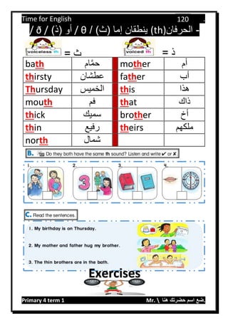 Time for English .
Primary 4 term 1 Mr.  ‫هنا‬ ‫حضرتك‬ ‫اسم‬ ‫.ضع‬
120
-‫الحرفان‬(th))‫(ث‬ ‫إما‬ ‫ينطقان‬/θ/)‫(ذ‬ ‫أو‬/ ð /
bath ‫ام‬َّ‫م‬‫ح‬ mother ‫أم‬
thirsty ‫عطشان‬ father ‫أب‬
Thursday ‫الخميس‬ this ‫هذا‬
mouth ‫فم‬ that ‫ذاك‬
thick ‫سميك‬ brother ‫أخ‬
thin ‫رفيع‬ theirs ‫ملكهم‬
north ‫شمال‬
= ‫ذ‬‫ث‬=
Exercises
 