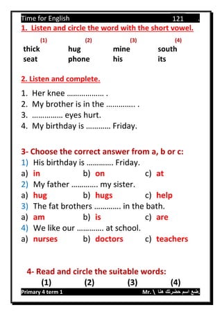 Time for English .
Primary 4 term 1 Mr.  ‫هنا‬ ‫حضرتك‬ ‫اسم‬ ‫.ضع‬
121
1. Listen and circle the word with the short vowel.
(1) (2) (3) (4)
thick hug mine south
seat phone his its
2. Listen and complete.
1. Her knee ……………… .
2. My brother is in the ………….. .
3. …………… eyes hurt.
4. My birthday is ………… Friday.
3- Choose the correct answer from a, b or c:
1) His birthday is …………. Friday.
a) in b) on c) at
2) My father …………. my sister.
a) hug b) hugs c) help
3) The fat brothers …………. in the bath.
a) am b) is c) are
4) We like our …………. at school.
a) nurses b) doctors c) teachers
4- Read and circle the suitable words:
(1) (2) (3) (4)
 