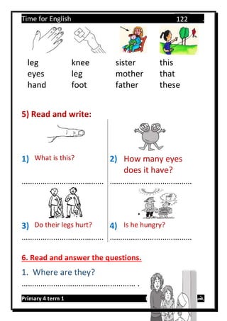 Time for English .
Primary 4 term 1 Mr.  ‫هنا‬ ‫حضرتك‬ ‫اسم‬ ‫.ضع‬
122
leg knee sister this
eyes leg mother that
hand foot father these
5) Read and write:
1) What is this? 2) How many eyes
does it have?
………………………………… …………………………………
3) Do their legs hurt? 4) Is he hungry?
………………………………… …………………………………
6. Read and answer the questions.
1. Where are they?
……………………………………………… .
 