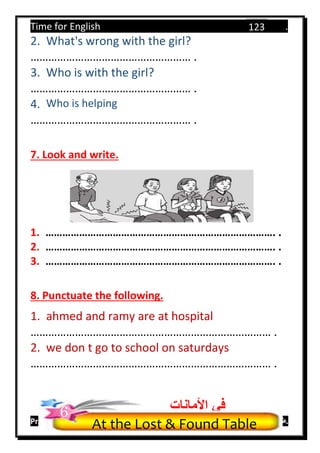 Time for English .
Primary 4 term 1 Mr.  ‫هنا‬ ‫حضرتك‬ ‫اسم‬ ‫.ضع‬
123
2. What's wrong with the girl?
……………………………………………… .
3. Who is with the girl?
……………………………………………… .
4. Who is helping
……………………………………………… .
7. Look and write.
1. ………………………………………………………………………. .
2. ………………………………………………………………………. .
3. ………………………………………………………………………. .
8. Punctuate the following.
1. ahmed and ramy are at hospital
……………………………………………………………………… .
2. we don t go to school on saturdays
……………………………………………………………………… .
At the Lost & Found Table
‫األمانات‬ ‫في‬6
 