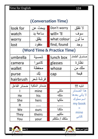 Time for English .
Primary 4 term 1 Mr.  ‫هنا‬ ‫حضرتك‬ ‫اسم‬ ‫.ضع‬
124
(Conversation Time)
look for ‫عن‬ ‫يبحث‬ Don't worry ‫تقلق‬ ‫ال‬
watch ‫يد‬ ‫ساعة‬ will= 'll ‫سوف‬
worry ‫يقلق‬ what colour ‫لون‬ ‫ما‬
lost ‫مفقود‬ find, found ‫وجد‬
(Word Time & Practice Time)
umbrella ‫شمسية‬ lunch box ‫الطعام‬ ‫صندوق‬
camera ‫كاميرا‬ glasses ‫نظارة‬
wallet ‫محفظة‬ whose ‫من‬ ‫ملك‬
purse ‫ك‬ُ‫ب‬ cap ‫قبعة‬
hairbrush ‫شعر‬ ‫فرشة‬
‫الفاعل‬ ‫ضمائر‬ ‫ضمائر‬‫الملكية‬ !!! ‫انتبه‬
I mine ‫ملكى‬ ‫الضمائر‬ ‫هذا‬
‫بعدها‬ ‫يأتى‬ ‫ال‬
‫مملوك‬ ‫اسم‬
my book
=
mine
‫كتابى‬
He his ‫ملكه‬
She hers ‫ملكها‬
It …… ......
We ours ‫ملكنا‬
They theirs ‫ملكهم‬
You your ‫ملككم‬ / ‫ملكك‬
 