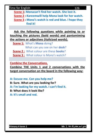 Time for English .
Primary 4 term 1 Mr.  ‫هنا‬ ‫حضرتك‬ ‫اسم‬ ‫.ضع‬
126
Scene 1: Monacan’t find her watch. She lost it.
Scene 2 : Kareemwill help Mona look for her watch.
Scene 3 : Mona’s watch is red and blue. I hope they
find it!
Ask the following questions while pointing to or
touching the pictures (bold words) and pantomiming
the actions or adjectives (italicized words).
Scene 1: What’s Mona doing?
What can you see on her desk?
Scene 2 : What colour are these books?
Scene 3 : What colour is Mona’s watch?
Combine the Conversations.
Combine THE Units 1 and 2 conversations with the
target conversation on the board in the following way:
A: Excuse me. Can you help me?
B: Sure. What are you looking for?
A: I’m looking for my watch. I can’t find it.
B: What does it look like?
A: It’s small and red.
 