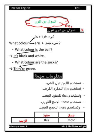 Time for English .
Primary 4 term 1 Mr.  ‫هنا‬ ‫حضرتك‬ ‫اسم‬ ‫.ضع‬
129
:‫نقول‬ ‫اللون‬ ‫عن‬ ‫للسؤال‬
is + ‫مفرد‬ ‫شيء‬
What colour are + ‫جمع‬ ‫شىء‬ ?
- What colour is the ball?
→ It's black and white.
- What colour are the socks?
→ They're green.
:‫مهمة‬ ‫معلومات‬
-‫الشىء‬ ‫قبل‬ ‫اللون‬ ‫نستخدم‬
-‫تستخدم‬this.‫القريب‬ ‫للمفرد‬
-‫وتستخدم‬that.‫البعيد‬ ‫للمفرد‬
-‫تستخدم‬these.‫القريب‬ ‫للجمع‬
-‫وتستخدم‬those‫البعيد‬ ‫للجمع‬.
‫جمع‬‫مفرد‬
thesethis‫قريب‬
‫اللون‬ ‫عن‬ ‫السؤال‬
 