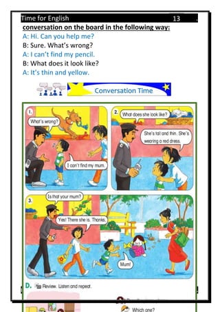 Time for English .
Primary 4 term 1 Mr.  ‫هنا‬ ‫حضرتك‬ ‫اسم‬ ‫.ضع‬
13
conversation on the board in the following way:
A: Hi. Can you help me?
B: Sure. What’s wrong?
A: I can’t find my pencil.
B: What does it look like?
A: It’s thin and yellow.
Conversation Time
 