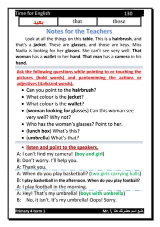 Time for English .
Primary 4 term 1 Mr.  ‫هنا‬ ‫حضرتك‬ ‫اسم‬ ‫.ضع‬
130
thosethat‫بعيد‬
Look at all the things on this table. This is a hairbrush, and
that’s a jacket. These are glasses, and those are keys. Miss
Nadia is looking for her glasses. She can’t see very well. That
woman has a wallet in her hand. That man has a camera in his
hand.
Ask the following questions while pointing to or touching the
pictures (bold words) and pantomiming the actions or
adjectives (italicized words).
 Can you point to the hairbrush?
 What colour is the jacket?
 What colour is the wallet?
 (woman looking for glasses) Can this woman see
very well? Why not?
 Who has the woman’s glasses? Point to her.
 (lunch box) What’s this?
 (umbrella) What’s that?
 listen and point to the speakers.
A: I can’t find my camera! (boy and girl)
B: Don’t worry. I’ll help you.
A: Thank you.
A: When do you play basketball? (two girls carrying balls)
B: I play basketball in the afternoon. When do you play football?
A: I play football in the morning.
A: Hey! That’s my umbrella! (boys with umbrella)
B: No, it isn’t. It’s my umbrella! Oops! Sorry.
 