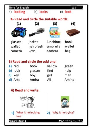 Time for English .
Primary 4 term 1 Mr.  ‫هنا‬ ‫حضرتك‬ ‫اسم‬ ‫.ضع‬
134
a) looking b) looks c) look
4- Read and circle the suitable words:
(1) (2) (3) (4)
glasses jacket lunchbox book
wallet hairbrush umbrella wallet
camera keys camera bag
5) Read and circle the odd one:
a) red book yellow green
b) look glasses find help
c) key boy girl man
d) Amal Amira Ali Amina
6) Read and write:
1) What is he looking
for?
2) Why is he crying?
 
