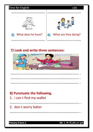 Time for English .
Primary 4 term 1 Mr.  ‫هنا‬ ‫حضرتك‬ ‫اسم‬ ‫.ضع‬
135
………………………………… …………………………………
3) What does he have? 4) What are they doing?
………………………………… …………………………………
7) Look and write three sentences:
……………………………………………………………………. .
……………………………………………………………………. .
……………………………………………………………………. .
8) Punctuate the following.
1. i can t find my wallet
……………………………………………………………………… .
2. don t worry baher
……………………………………………………………………… .
 