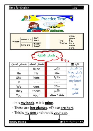 Time for English .
Primary 4 term 1 Mr.  ‫هنا‬ ‫حضرتك‬ ‫اسم‬ ‫.ضع‬
136
‫الفاعل‬ ‫ضمائر‬ ‫الملكية‬ ‫ضمائر‬ !!! ‫انتبه‬
I mine ‫ملكى‬ ‫الضمائر‬ ‫هذا‬
‫بعدها‬ ‫يأتى‬ ‫ال‬
‫مملوك‬ ‫اسم‬
my book
=
mine
‫كتابى‬
He his ‫ملكه‬
She hers ‫ملكها‬
It …… ......
We ours ‫ملكنا‬
They theirs ‫ملكهم‬
You your ‫ملككم‬ / ‫ملكك‬
- It is my book. = It is mine.
- These are her glasses. =These are hers.
- This is my pen and that is your pen.
Practice Time
‫الملكية‬ ‫ضمائر‬
 