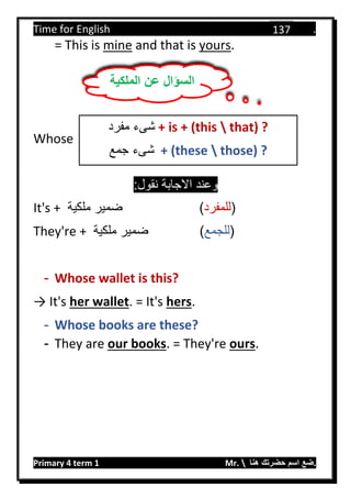 Time for English .
Primary 4 term 1 Mr.  ‫هنا‬ ‫حضرتك‬ ‫اسم‬ ‫.ضع‬
137
= This is mine and that is yours.
Whose
:‫نقول‬ ‫االجابة‬ ‫وعند‬
It's + ‫ملكية‬ ‫ضمير‬ (‫للمفرد‬)
They're + ‫ملكية‬ ‫ضمير‬ (‫للجمع‬)
- Whose wallet is this?
→ It's her wallet. = It's hers.
- Whose books are these?
- They are our books. = They're ours.
‫الملكية‬ ‫عن‬ ‫السؤال‬
‫مفرد‬ ‫شىء‬ + is + (this  that) ?
‫جمع‬ ‫شىء‬ + (these  those) ?
 