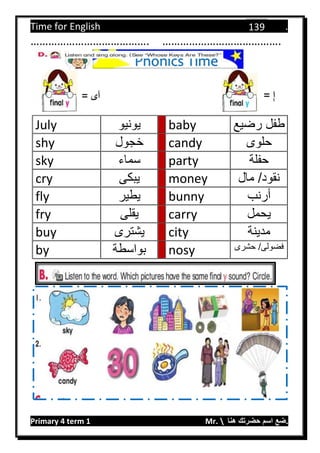 Time for English .
Primary 4 term 1 Mr.  ‫هنا‬ ‫حضرتك‬ ‫اسم‬ ‫.ضع‬
139
…………………………………. ………………………………….
July ‫يونيو‬ baby ‫رضيع‬ ‫طفل‬
shy ‫خجول‬ candy ‫حلوى‬
sky ‫سماء‬ party ‫حفلة‬
cry ‫يبكى‬ money ‫مال‬ /‫نقود‬
fly ‫يطير‬ bunny ‫أرنب‬
fry ‫يقلى‬ carry ‫يحمل‬
buy ‫يشترى‬ city ‫مدينة‬
by ‫بواسطة‬ nosy /‫فضولى‬‫حشرى‬
‫آى‬= = ِ‫إ‬
Phonics Time
 