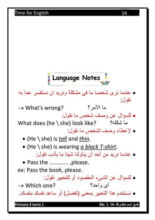 Time for English .
Primary 4 term 1 Mr.  ‫هنا‬ ‫حضرتك‬ ‫اسم‬ ‫.ضع‬
14
‫به‬ ‫عما‬ ‫نستفسر‬ ‫ان‬ ‫ونريد‬ ‫مشكلة‬ ‫في‬ ‫ما‬ ‫شخصا‬ ‫نرى‬ ‫عندما‬
‫نقول‬:
 What's wrong? ‫األمر؟‬ ‫ما‬
:‫نقول‬ ‫ما‬ ‫شخص‬ ‫وصف‬ ‫عن‬ ‫للسؤال‬
What does (he  she) look like? ‫شكله؟‬ ‫ما‬
‫إلعطاء‬‫ما‬ ‫لشخص‬ ‫وصف‬‫نقول‬:
 (He  she) is tall and thin.
 (He  she) is wearing a black T-shirt.
:‫نقول‬ ‫بأدب‬ ‫ما‬ ‫شيئا‬ ‫يناولنا‬ ‫أن‬ ‫أحد‬ ‫من‬ ‫نريد‬ ‫عندما‬
 Pass the …………. ,please.
ex: Pass the book, please.
:‫نقول‬ ‫للتخيير‬ ‫أو‬ ‫المقصود‬ ‫الشىء‬ ‫عن‬ ‫للسؤال‬
 Which one? ‫واحد؟‬ ‫أى‬
)‫(تفضل‬ ‫بمعنى‬ ‫التعبير‬ ‫هذا‬ ‫نستخدم‬‫بنفسك‬ ‫نفسك‬ ‫ساعد‬ ‫أو‬.
Language Notes
 