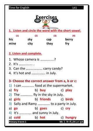 Time for English .
Primary 4 term 1 Mr.  ‫هنا‬ ‫حضرتك‬ ‫اسم‬ ‫.ضع‬
141
1. Listen and circle the word with the short vowel.
(1) (2) (3) (4)
his sky cap berry
mine city they fry
2. Listen and complete.
1. Whose camera is …………….?
2. It's ……………. .
3. Can the ………………. carry candy?
4. It’s hot and ……………. in July.
3- Choose the correct answer from a, b or c:
1) I can ………….. food at the supermarket.
a) fry b) buy c) play
2) The ………….. fly in the sky in July.
a) girls b) friends c) birds
3) Sally and Ramy ………….. to a party in July.
a) go b) goes c) cry
4) It's ………….. and sunny in July.
a) cold b) hot c) hungry
Exercises
 