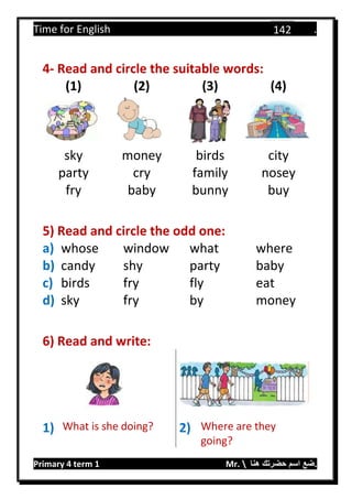 Time for English .
Primary 4 term 1 Mr.  ‫هنا‬ ‫حضرتك‬ ‫اسم‬ ‫.ضع‬
142
4- Read and circle the suitable words:
(1) (2) (3) (4)
sky money birds city
party cry family nosey
fry baby bunny buy
5) Read and circle the odd one:
a) whose window what where
b) candy shy party baby
c) birds fry fly eat
d) sky fry by money
6) Read and write:
1) What is she doing? 2) Where are they
going?
 