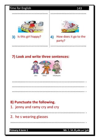 Time for English .
Primary 4 term 1 Mr.  ‫هنا‬ ‫حضرتك‬ ‫اسم‬ ‫.ضع‬
143
………………………………… …………………………………
3) Is this girl happy? 4) How does it go to the
party?
………………………………… …………………………………
7) Look and write three sentences:
……………………………………………………………………. .
……………………………………………………………………. .
……………………………………………………………………. .
8) Punctuate the following.
1. jenny and ramy cry and cry
……………………………………………………………………… .
2. he s wearing glasses
……………………………………………………………………… .
 