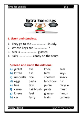 Time for English .
Primary 4 term 1 Mr.  ‫هنا‬ ‫حضرتك‬ ‫اسم‬ ‫.ضع‬
144
1. Listen and complete.
1. They go to the ……………….. in July.
2. Whose keys are ……………….?
3. Mai is …………………. glasses.
4. Sally ……………… candy on the ferry.
5) Read and circle the odd one:
a) jacket eye knee arm
b) kitten fish bird keys
c) umbrella rice shellfish snack
d) eggs pasta lunchbox fish
e) bus taxi purse bicycle
f) cereal hairbrush pasta meat
g) knees feet glasses hands
h) car ferry train camera
Extra Exercises
 