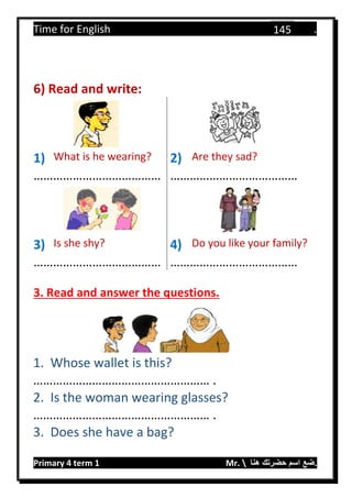 Time for English .
Primary 4 term 1 Mr.  ‫هنا‬ ‫حضرتك‬ ‫اسم‬ ‫.ضع‬
145
6) Read and write:
1) What is he wearing? 2) Are they sad?
………………………………… …………………………………
3) Is she shy? 4) Do you like your family?
………………………………… …………………………………
3. Read and answer the questions.
1. Whose wallet is this?
……………………………………………… .
2. Is the woman wearing glasses?
……………………………………………… .
3. Does she have a bag?
 