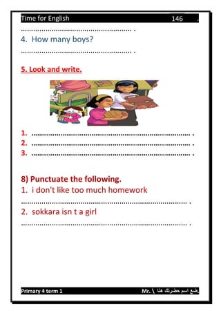 Time for English .
Primary 4 term 1 Mr.  ‫هنا‬ ‫حضرتك‬ ‫اسم‬ ‫.ضع‬
146
……………………………………………… .
4. How many boys?
……………………………………………… .
5. Look and write.
1. ………………………………………………………………………. .
2. ………………………………………………………………………. .
3. ………………………………………………………………………. .
8) Punctuate the following.
1. i don't like too much homework
……………………………………………………………………… .
2. sokkara isn t a girl
……………………………………………………………………… .
 