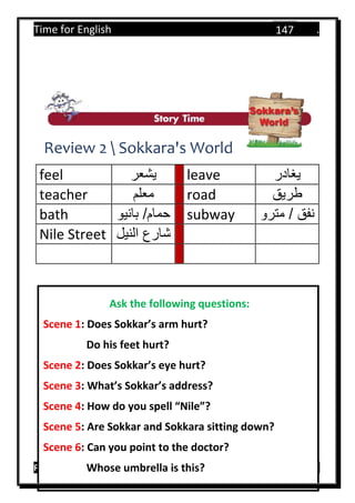 Time for English .
Primary 4 term 1 Mr.  ‫هنا‬ ‫حضرتك‬ ‫اسم‬ ‫.ضع‬
147
Review 2  Sokkara's World
feel ‫يشعر‬ leave ‫يغادر‬
teacher ‫معلم‬ road ‫طريق‬
bath ‫بانيو‬ /‫حمام‬ subway ‫مترو‬ / ‫نفق‬
Nile Street ‫النيل‬ ‫شارع‬
Ask the following questions:
Scene 1: Does Sokkar’s arm hurt?
Do his feet hurt?
Scene 2: Does Sokkar’s eye hurt?
Scene 3: What’s Sokkar’s address?
Scene 4: How do you spell “Nile”?
Scene 5: Are Sokkar and Sokkara sitting down?
Scene 6: Can you point to the doctor?
Whose umbrella is this?
 