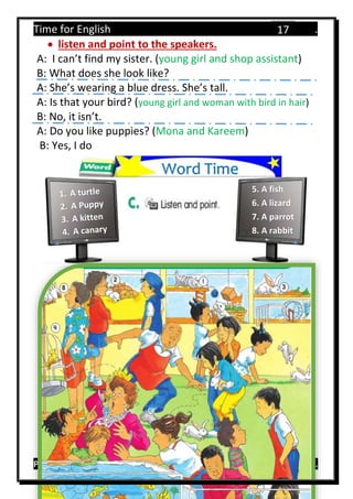 Time for English .
Primary 4 term 1 Mr.  ‫هنا‬ ‫حضرتك‬ ‫اسم‬ ‫.ضع‬
17
 listen and point to the speakers.
A: I can’t find my sister. (young girl and shop assistant)
B: What does she look like?
A: She’s wearing a blue dress. She’s tall.
A: Is that your bird? (young girl and woman with bird in hair)
B: No, it isn’t.
A: Do you like puppies? (Mona and Kareem)
B: Yes, I do
Word Time
5. A fish
6. A lizard
7. A parrot
8. A rabbit
 