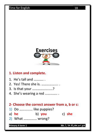 Time for English .
Primary 4 term 1 Mr.  ‫هنا‬ ‫حضرتك‬ ‫اسم‬ ‫.ضع‬
18
1. Listen and complete.
1. He’s tall and ……….. .
2. Yes! There she is. ………………. .
3. Is that your …………………..?
4. She’s wearing a red ………….. .
2- Choose the correct answer from a, b or c:
1) Do …………… like puppies?
a) he b) you c) she
2) What …………… wrong?
Exercises
 