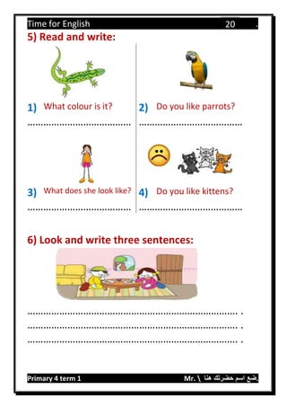 Time for English .
Primary 4 term 1 Mr.  ‫هنا‬ ‫حضرتك‬ ‫اسم‬ ‫.ضع‬
20
5) Read and write:
1) What colour is it? 2) Do you like parrots?
………………………………… …………………………………
3) What does she look like? 4) Do you like kittens?
………………………………… …………………………………
6) Look and write three sentences:
……………………………………………………………………. .
……………………………………………………………………. .
……………………………………………………………………. .
 