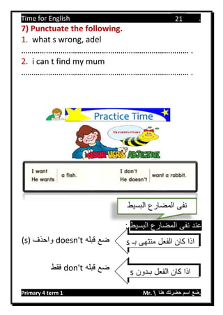 Time for English .
Primary 4 term 1 Mr.  ‫هنا‬ ‫حضرتك‬ ‫اسم‬ ‫.ضع‬
21
7) Punctuate the following.
1. what s wrong, adel
……………………………………………………………………… .
2. i can t find my mum
……………………………………………………………………… .
‫البسيط‬ ‫المضارع‬ ‫نفى‬ ‫عند‬:
‫قبله‬ ‫ضع‬doesn't‫واحذف‬(s)
‫قبله‬ ‫ضع‬don't‫فقط‬
‫البسيط‬ ‫المضارع‬ ‫نفى‬
‫بـ‬ ‫منتهى‬ ‫الفعل‬ ‫كان‬ ‫اذا‬s
‫بـدون‬ ‫الفعل‬ ‫كان‬ ‫اذا‬s
Practice Time
 