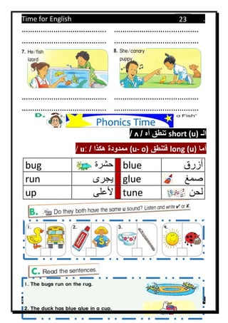Time for English .
Primary 4 term 1 Mr.  ‫هنا‬ ‫حضرتك‬ ‫اسم‬ ‫.ضع‬
23
…………………………………. ………………………………….
…………………………………. ………………………………….
…………………………………. ………………………………….
…………………………………. ………………………………….
‫الـ‬short (u)‫أه‬ ‫تنطق‬/ʌ/
‫أما‬long (u)‫فتنطق‬o)-(u/ ‫هكذا‬ ‫ممدودة‬ːu/
bug ‫حشرة‬ blue ‫أزرق‬
run ‫يجرى‬ glue ‫صمغ‬
up ‫ألعلى‬ tune ‫لحن‬
Phonics Time
 