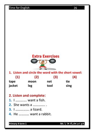 Time for English .
Primary 4 term 1 Mr.  ‫هنا‬ ‫حضرتك‬ ‫اسم‬ ‫.ضع‬
26
1. Listen and circle the word with the short vowel:
(1) (2) (3) (4)
tape moon net tie
jacket leg tool sing
2. Listen and complete:
1. I …………. want a fish.
2. She wants a ………….. .
3. I ……………. a lizard.
4. He ………… want a rabbit.
Extra Exercises
 