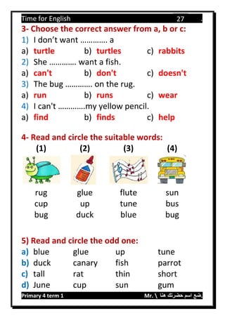 Time for English .
Primary 4 term 1 Mr.  ‫هنا‬ ‫حضرتك‬ ‫اسم‬ ‫.ضع‬
27
3- Choose the correct answer from a, b or c:
1) I don’t want …………. a
a) turtle b) turtles c) rabbits
2) She …………. want a fish.
a) can't b) don't c) doesn't
3) The bug …………. on the rug.
a) run b) runs c) wear
4) I can't ………….my yellow pencil.
a) find b) finds c) help
4- Read and circle the suitable words:
(1) (2) (3) (4)
rug glue flute sun
cup up tune bus
bug duck blue bug
5) Read and circle the odd one:
a) blue glue up tune
b) duck canary fish parrot
c) tall rat thin short
d) June cup sun gum
 